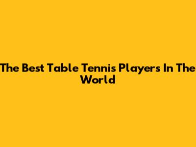 The Best Table Tennis Players In The World