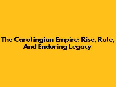 The Carolingian Empire: Rise, Rule, And Enduring Legacy