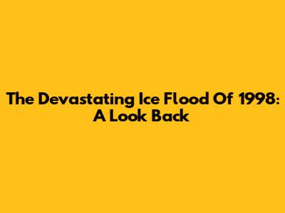 The Devastating Ice Flood Of 1998: A Look Back