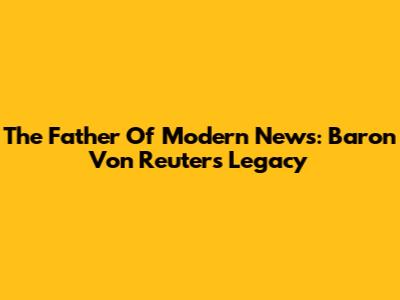 The Father Of Modern News: Baron Von Reuter's Legacy