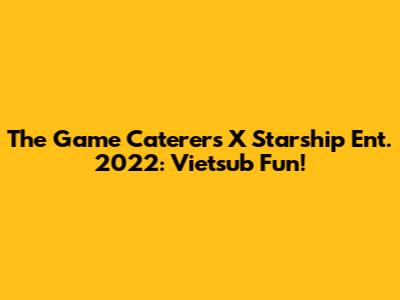 The Game Caterers X Starship Ent. 2022: Vietsub Fun!