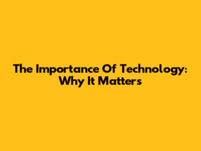 The Importance Of Technology: Why It Matters