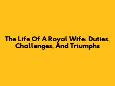 The Life Of A Royal Wife: Duties, Challenges, And Triumphs