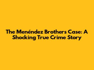 The Menéndez Brothers Case: A Shocking True Crime Story