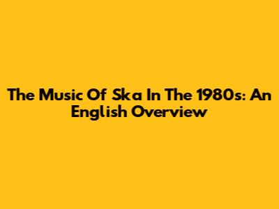 The Music Of Ska In The 1980s: An English Overview