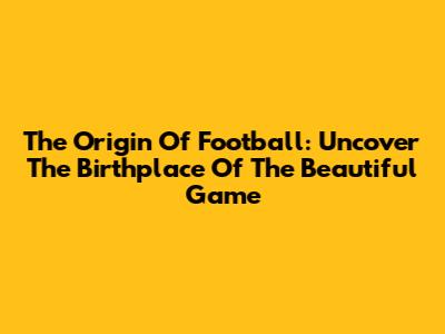 The Origin Of Football: Uncover The Birthplace Of The Beautiful Game
