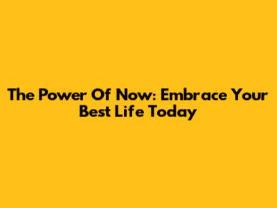 The Power Of Now: Embrace Your Best Life Today