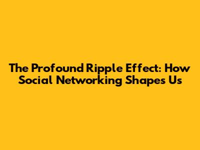 The Profound Ripple Effect: How Social Networking Shapes Us