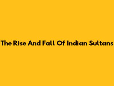 The Rise And Fall Of Indian Sultans