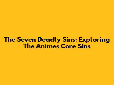 The Seven Deadly Sins: Exploring The Anime's Core Sins