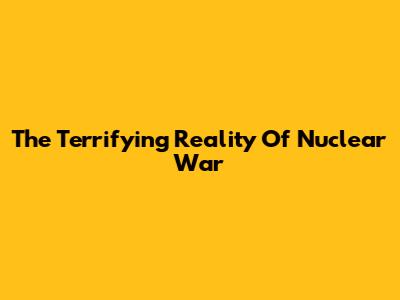 The Terrifying Reality Of Nuclear War