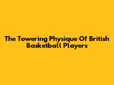 The Towering Physique Of British Basketball Players