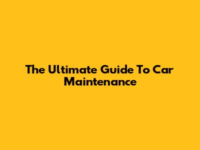 The Ultimate Guide To Car Maintenance