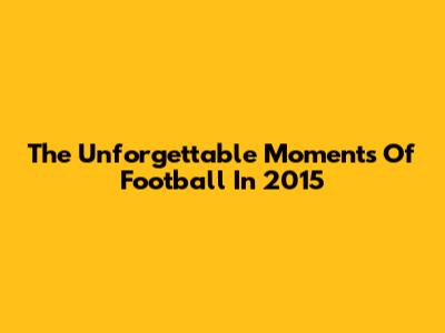 The Unforgettable Moments Of Football In 2015