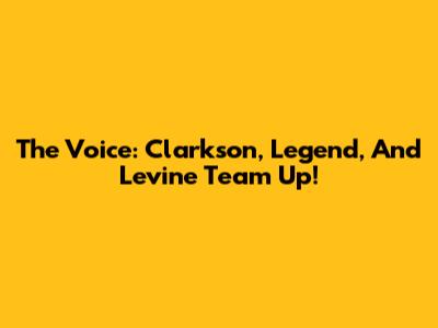 The Voice: Clarkson, Legend, And Levine Team Up!