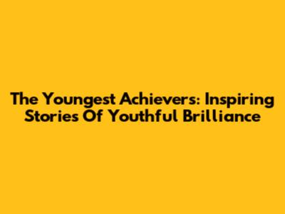 The Youngest Achievers: Inspiring Stories Of Youthful Brilliance