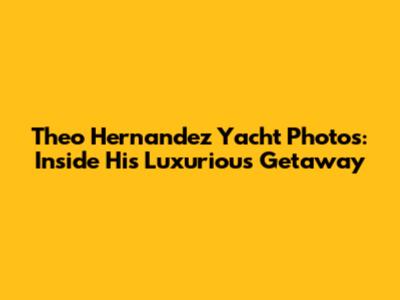 Theo Hernandez Yacht Photos: Inside His Luxurious Getaway