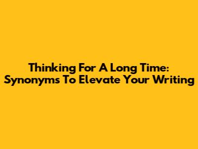 Thinking For A Long Time: Synonyms To Elevate Your Writing