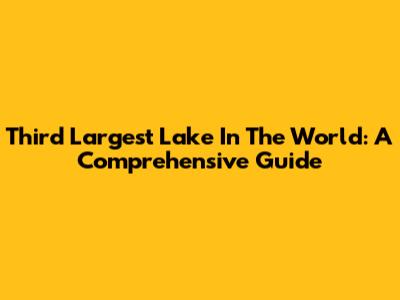 Third Largest Lake In The World: A Comprehensive Guide