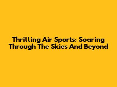 Thrilling Air Sports: Soaring Through The Skies And Beyond