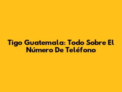 Tigo Guatemala: Todo Sobre El Número De Teléfono