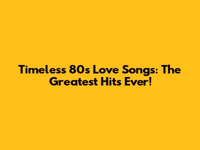 Timeless 80s Love Songs: The Greatest Hits Ever!