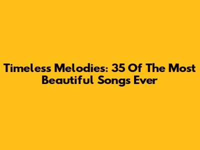 Timeless Melodies: 35 Of The Most Beautiful Songs Ever