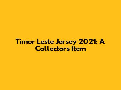 Timor Leste Jersey 2021: A Collector's Item