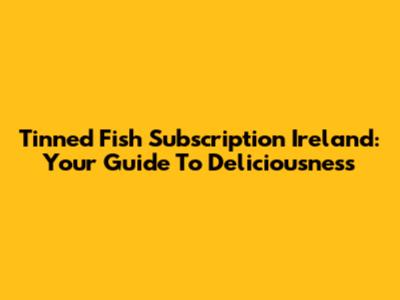 Tinned Fish Subscription Ireland: Your Guide To Deliciousness