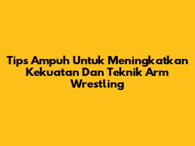 Tips Ampuh Untuk Meningkatkan Kekuatan Dan Teknik Arm Wrestling