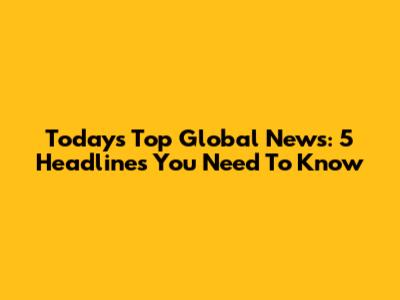 Today's Top Global News: 5 Headlines You Need To Know