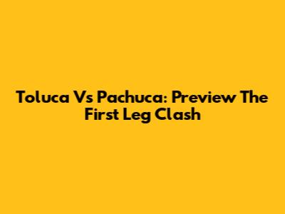 Toluca Vs Pachuca: Preview The First Leg Clash