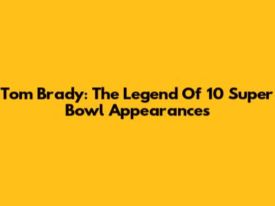 Tom Brady: The Legend Of 10 Super Bowl Appearances