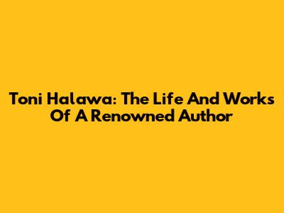 Toni Halawa: The Life And Works Of A Renowned Author
