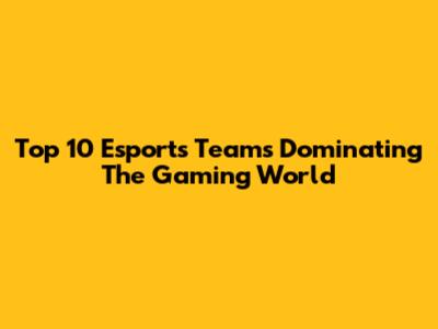 Top 10 Esports Teams Dominating The Gaming World