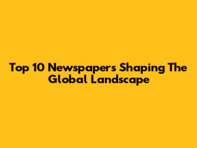 Top 10 Newspapers Shaping The Global Landscape