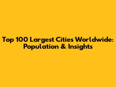 Top 100 Largest Cities Worldwide: Population & Insights