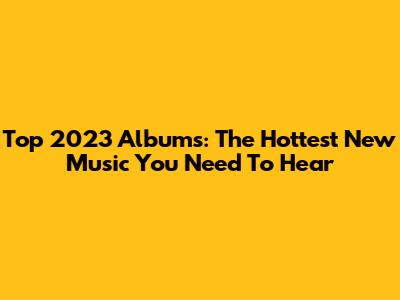 Top 2023 Albums: The Hottest New Music You Need To Hear