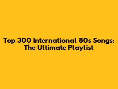 Top 300 International 80s Songs: The Ultimate Playlist