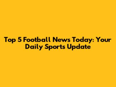 Top 5 Football News Today: Your Daily Sports Update