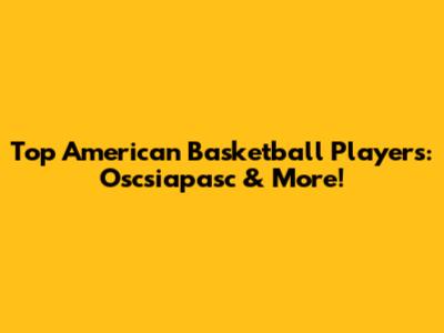 Top American Basketball Players: Oscsiapasc & More!