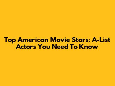 Top American Movie Stars: A-List Actors You Need To Know