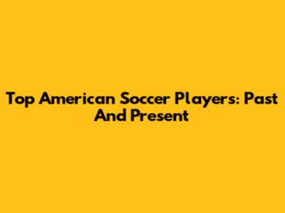 Top American Soccer Players: Past And Present