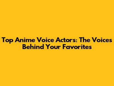 Top Anime Voice Actors: The Voices Behind Your Favorites
