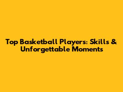 Top Basketball Players: Skills & Unforgettable Moments