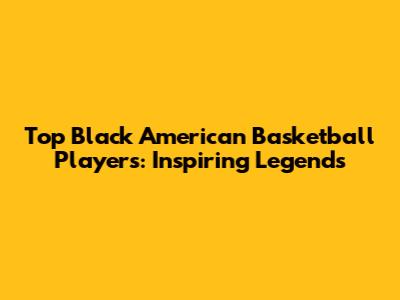 Top Black American Basketball Players: Inspiring Legends