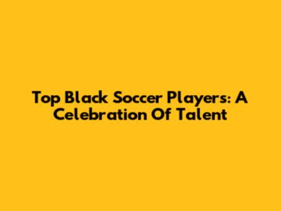 Top Black Soccer Players: A Celebration Of Talent