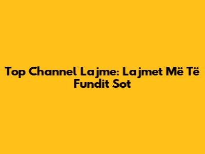 Top Channel Lajme: Lajmet Më Të Fundit Sot