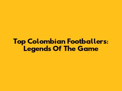 Top Colombian Footballers: Legends Of The Game