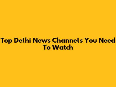 Top Delhi News Channels You Need To Watch
